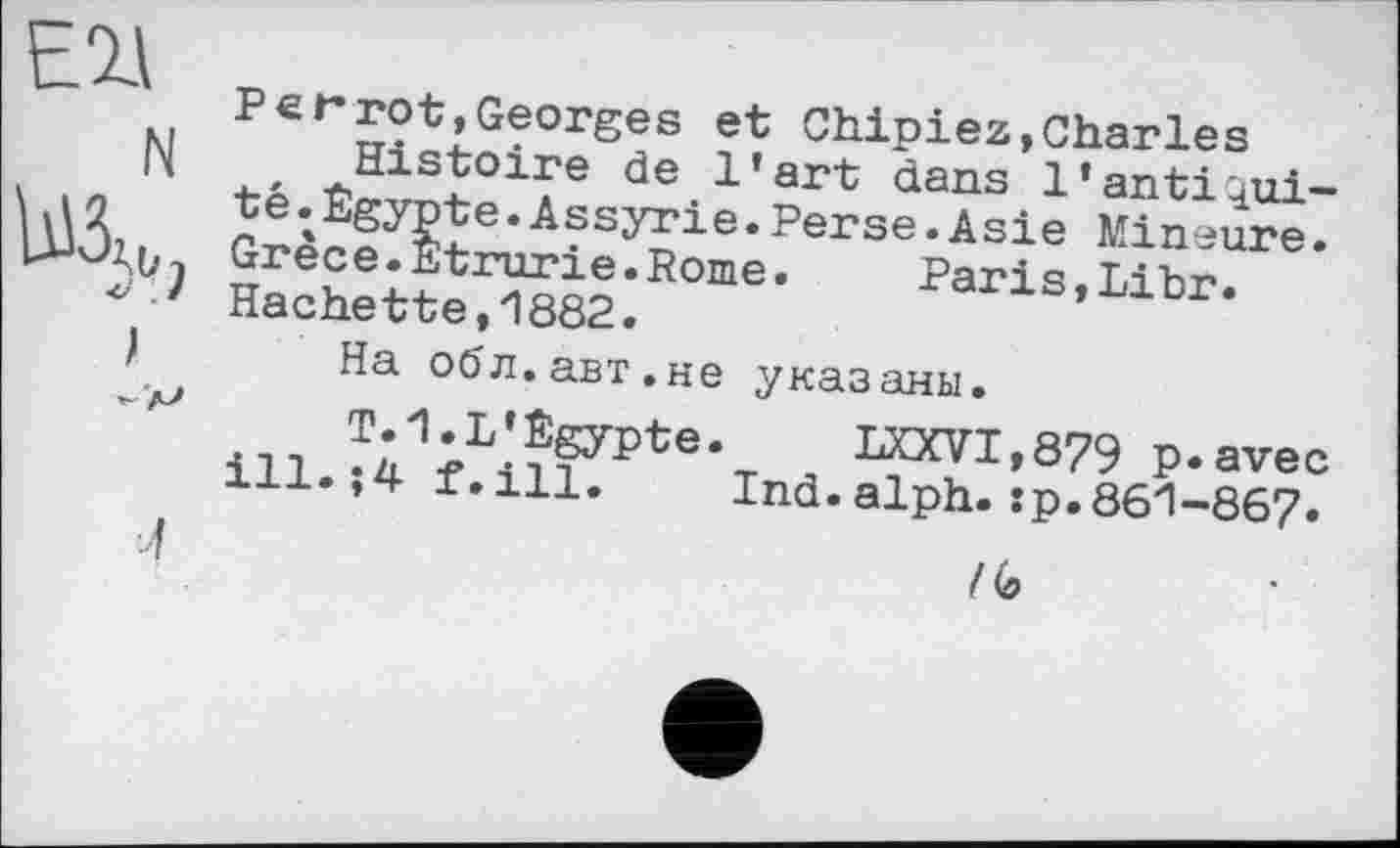 ﻿Ell
N
;
л
P er rot,Georges et Chipiez,Charles
, Histoire de l’art dans l’anti^ui-te.Egypte.Assyrie.Perse.Asie Mineure. Grece.Etrurie.Rome.	Paris,Libr.
Hachette,1882.
На обл.авт.не указаны.
^1;L'??ypte-T	ЮТІ,879 p.avec
ill.,4 f.ill. Ind.alph.:p.861-867.
Ko